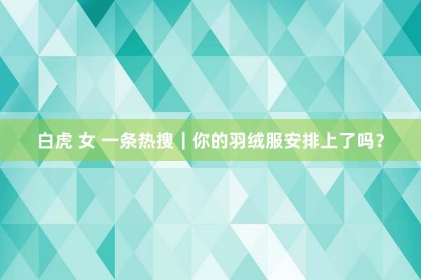 白虎 女 一条热搜｜你的羽绒服安排上了吗？