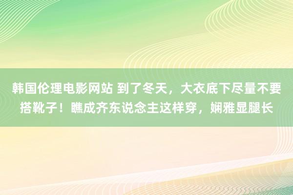 韩国伦理电影网站 到了冬天，大衣底下尽量不要搭靴子！瞧成齐东说念主这样穿，娴雅显腿长