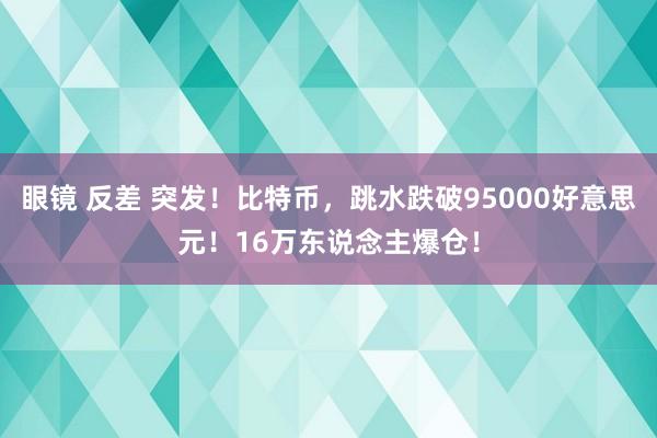 眼镜 反差 突发！比特币，跳水跌破95000好意思元！16万东说念主爆仓！