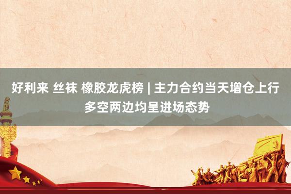 好利来 丝袜 橡胶龙虎榜 | 主力合约当天增仓上行 多空两边均呈进场态势