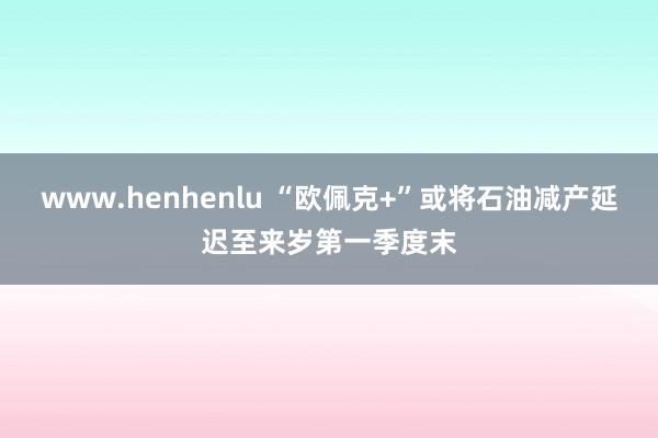 www.henhenlu “欧佩克+”或将石油减产延迟至来岁第一季度末