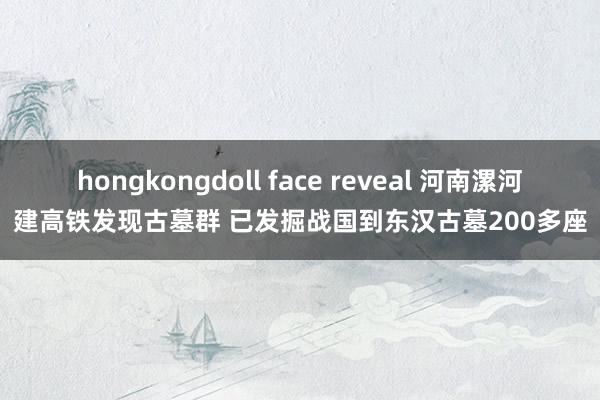 hongkongdoll face reveal 河南漯河建高铁发现古墓群 已发掘战国到东汉古墓200多座