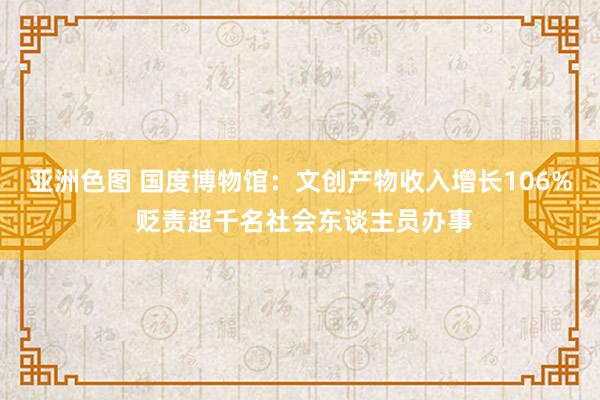 亚洲色图 国度博物馆：文创产物收入增长106% 贬责超千名社会东谈主员办事