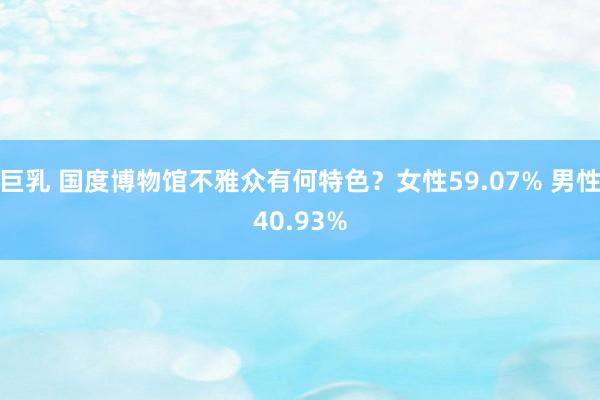 巨乳 国度博物馆不雅众有何特色？女性59.07% 男性40.93%