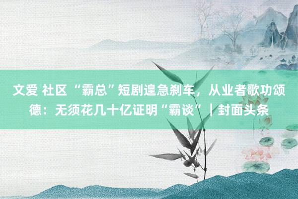 文爱 社区 “霸总”短剧遑急刹车，从业者歌功颂德：无须花几十亿证明“霸谈”｜封面头条