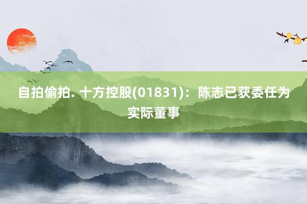 自拍偷拍. 十方控股(01831)：陈志已获委任为实际董事