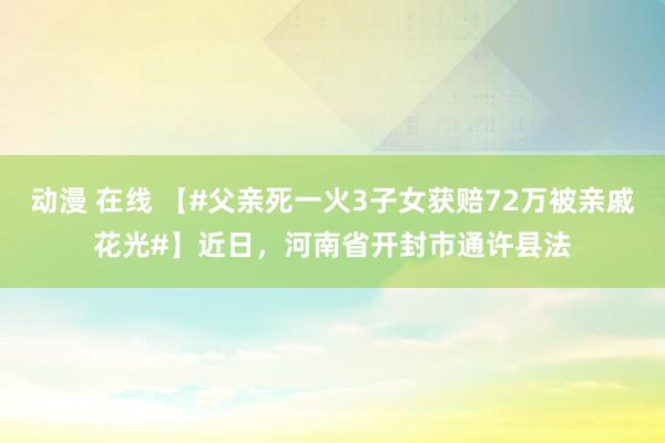动漫 在线 【#父亲死一火3子女获赔72万被亲戚花光#】近日，河南省开封市通许县法
