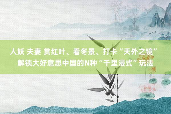 人妖 夫妻 赏红叶、看冬景、打卡“天外之镜” 解锁大好意思中国的N种“千里浸式”玩法