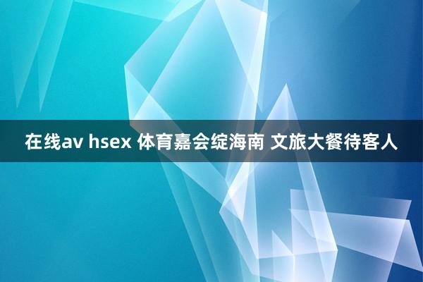 在线av hsex 体育嘉会绽海南 文旅大餐待客人