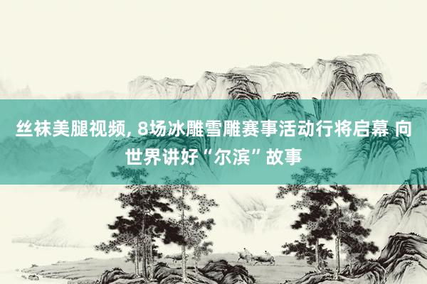 丝袜美腿视频， 8场冰雕雪雕赛事活动行将启幕 向世界讲好“尔滨”故事