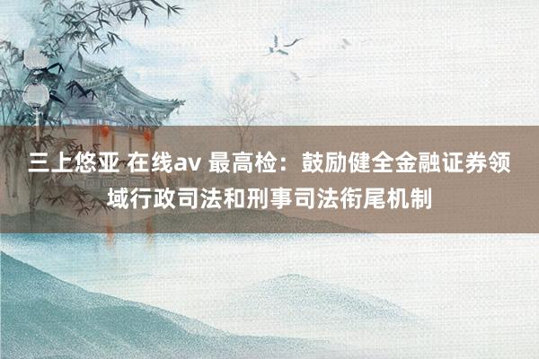 三上悠亚 在线av 最高检：鼓励健全金融证券领域行政司法和刑事司法衔尾机制