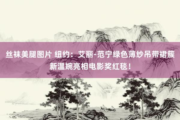 丝袜美腿图片 纽约：艾丽-范宁绿色薄纱吊带裙簇新温婉亮相电影奖红毯！