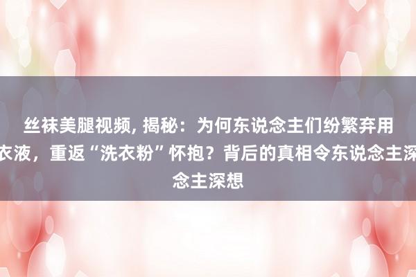 丝袜美腿视频， 揭秘：为何东说念主们纷繁弃用洗衣液，重返“洗衣粉”怀抱？背后的真相令东说念主深想