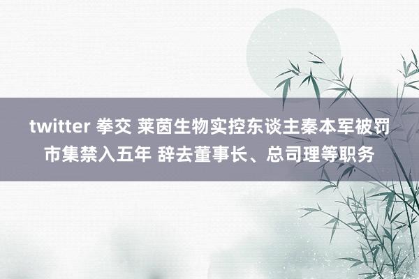 twitter 拳交 莱茵生物实控东谈主秦本军被罚市集禁入五年 辞去董事长、总司理等职务