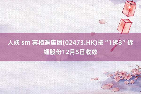人妖 sm 喜相遇集团(02473.HK)按“1拆3”拆细股份12月5日收效