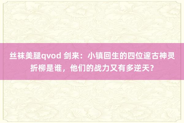 丝袜美腿qvod 剑来：小镇回生的四位邃古神灵折柳是谁，他们的战力又有多逆天？