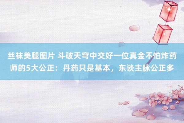 丝袜美腿图片 斗破天穹中交好一位真金不怕炸药师的5大公正：丹药只是基本，东谈主脉公正多