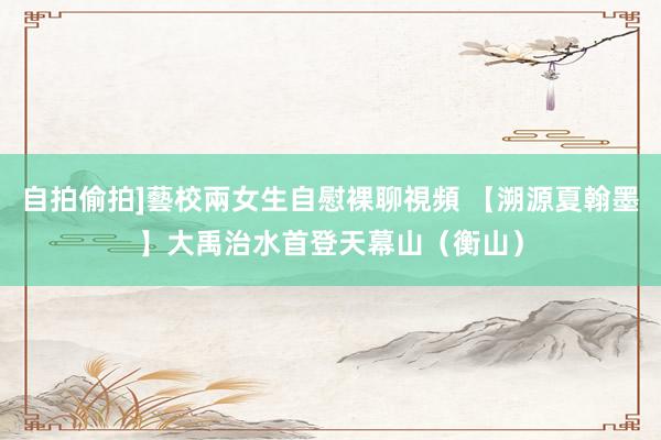 自拍偷拍]藝校兩女生自慰裸聊視頻 【溯源夏翰墨】大禹治水首登天幕山（衡山）