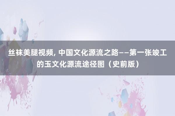 丝袜美腿视频， 中国文化源流之路——第一张竣工的玉文化源流途径图（史前版）