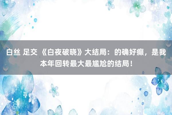 白丝 足交 《白夜破晓》大结局：的确好癫，是我本年回转最大最尴尬的结局！