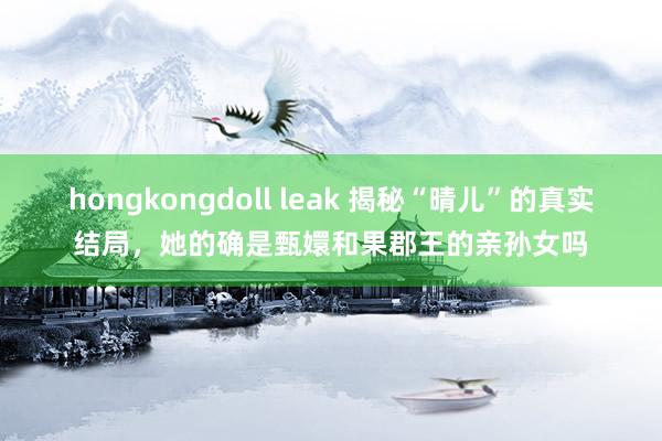 hongkongdoll leak 揭秘“晴儿”的真实结局，她的确是甄嬛和果郡王的亲孙女吗