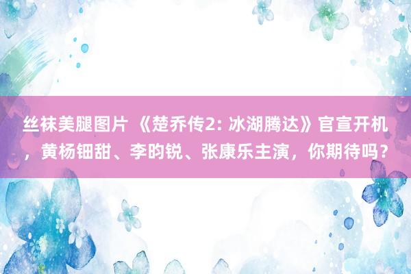 丝袜美腿图片 《楚乔传2: 冰湖腾达》官宣开机，黄杨钿甜、李昀锐、张康乐主演，你期待吗？
