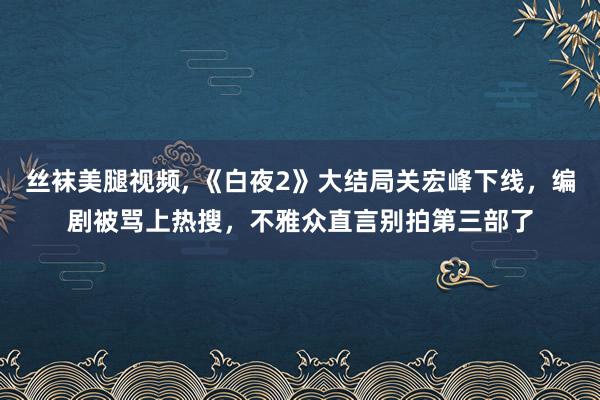 丝袜美腿视频， 《白夜2》大结局关宏峰下线，编剧被骂上热搜，不雅众直言别拍第三部了