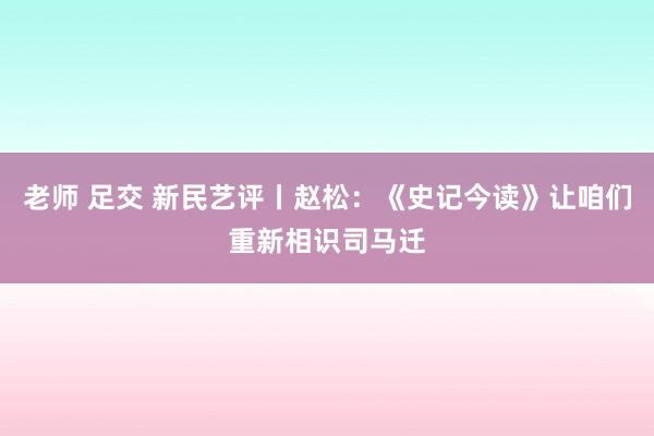 老师 足交 新民艺评丨赵松：《史记今读》让咱们重新相识司马迁