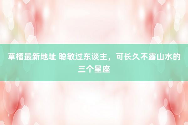 草榴最新地址 聪敏过东谈主，可长久不露山水的三个星座
