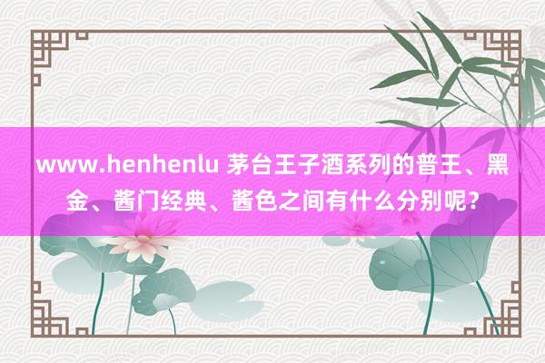 www.henhenlu 茅台王子酒系列的普王、黑金、酱门经典、酱色之间有什么分别呢？