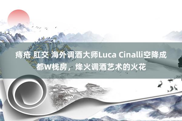 痔疮 肛交 海外调酒大师Luca Cinalli空降成都W栈房，烽火调酒艺术的火花