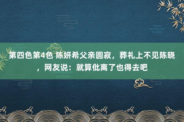 第四色第4色 陈妍希父亲圆寂，葬礼上不见陈晓，网友说：就算仳离了也得去吧