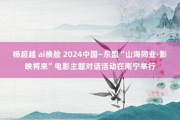 杨超越 ai换脸 2024中国—东盟“山海同业·影映将来”电影主题对话活动在南宁举行