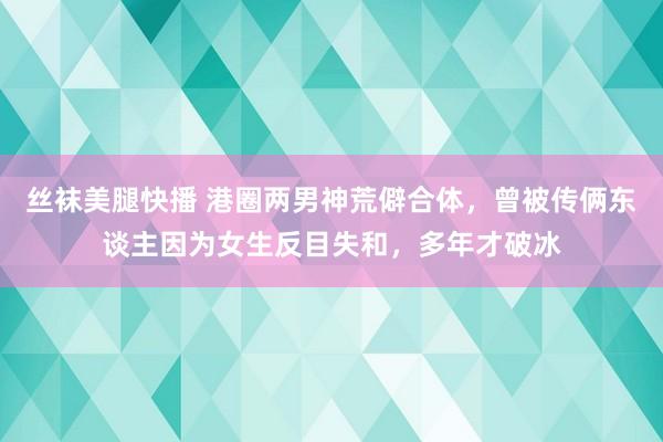丝袜美腿快播 港圈两男神荒僻合体，曾被传俩东谈主因为女生反目失和，多年才破冰