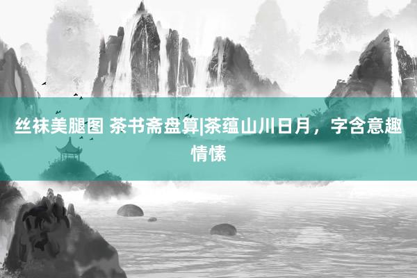 丝袜美腿图 茶书斋盘算|茶蕴山川日月，字含意趣情愫