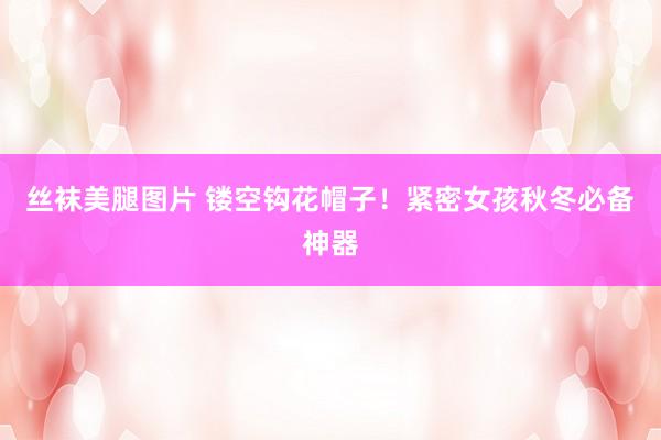 丝袜美腿图片 镂空钩花帽子！紧密女孩秋冬必备神器