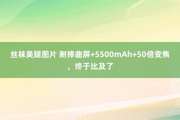 丝袜美腿图片 耐摔曲屏+5500mAh+50倍变焦，终于比及了