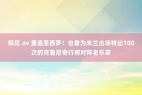 探花 av 重返圣西罗！也曾为米兰出场特出100次的克鲁尼奇行将对阵老东家