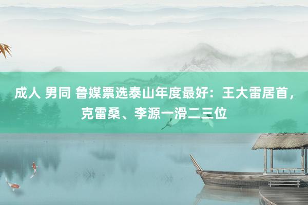 成人 男同 鲁媒票选泰山年度最好：王大雷居首，克雷桑、李源一滑二三位