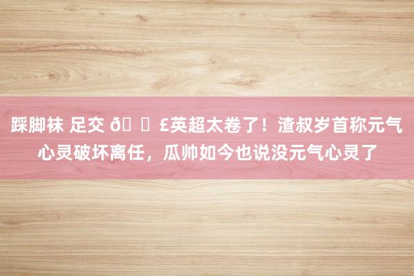 踩脚袜 足交 😣英超太卷了！渣叔岁首称元气心灵破坏离任，瓜帅如今也说没元气心灵了