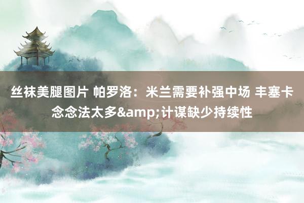 丝袜美腿图片 帕罗洛：米兰需要补强中场 丰塞卡念念法太多&计谋缺少持续性