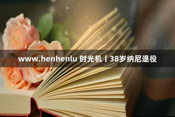 www.henhenlu 时光机丨38岁纳尼退役