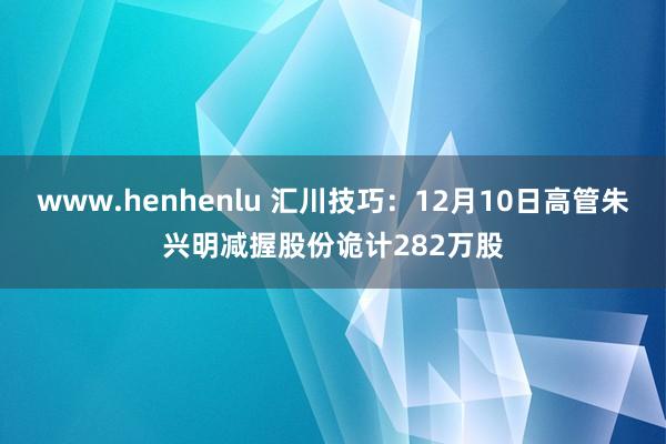 www.henhenlu 汇川技巧：12月10日高管朱兴明减握股份诡计282万股
