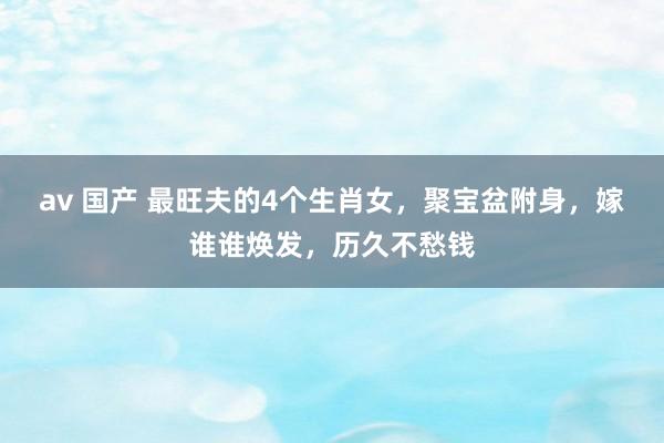 av 国产 最旺夫的4个生肖女，聚宝盆附身，嫁谁谁焕发，历久不愁钱