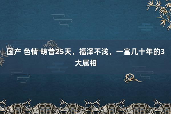 国产 色情 畴昔25天，福泽不浅，一富几十年的3大属相