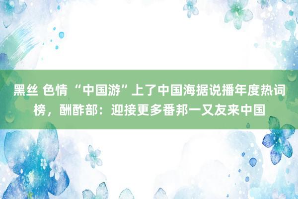 黑丝 色情 “中国游”上了中国海据说播年度热词榜，酬酢部：迎接更多番邦一又友来中国
