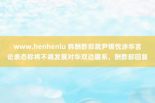 www.henhenlu 韩酬酢部就尹锡悦涉华言论表态称将不竭发展对华双边疆系，酬酢部回复
