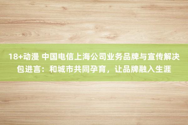 18+动漫 中国电信上海公司业务品牌与宣传解决包进言：和城市共同孕育，让品牌融入生涯