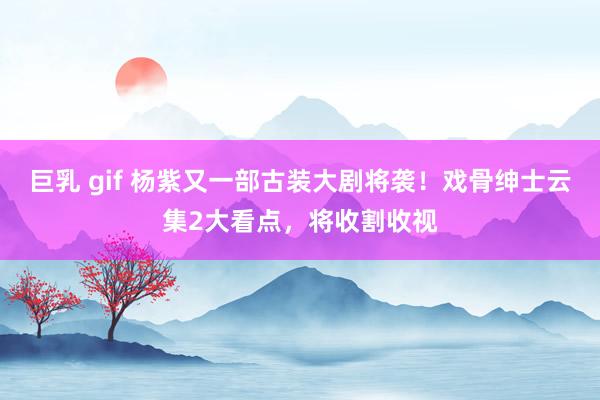 巨乳 gif 杨紫又一部古装大剧将袭！戏骨绅士云集2大看点，将收割收视