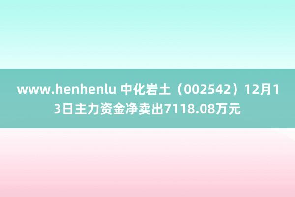 www.henhenlu 中化岩土（002542）12月13日主力资金净卖出7118.08万元